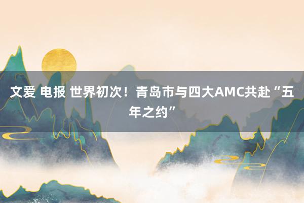 文爱 电报 世界初次！青岛市与四大AMC共赴“五年之约”