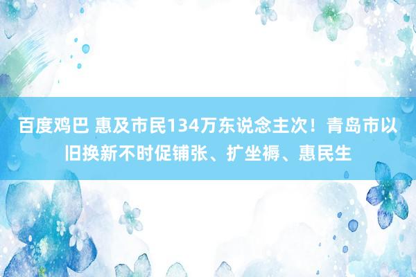 百度鸡巴 惠及市民134万东说念主次！青岛市以旧换新不时促铺张、扩坐褥、惠民生