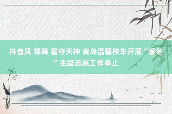 抖音风 裸舞 看守天神 青岛温馨校车开展“暖冬”主题志愿工作举止
