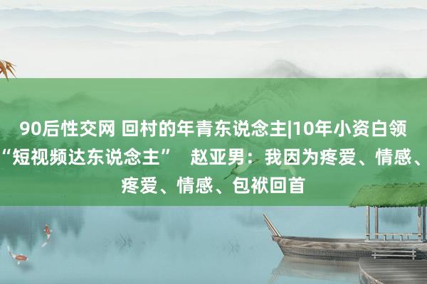 90后性交网 回村的年青东说念主|10年小资白领回村变身“短视频达东说念主”   赵亚男：我因为疼爱、情感、包袱回首
