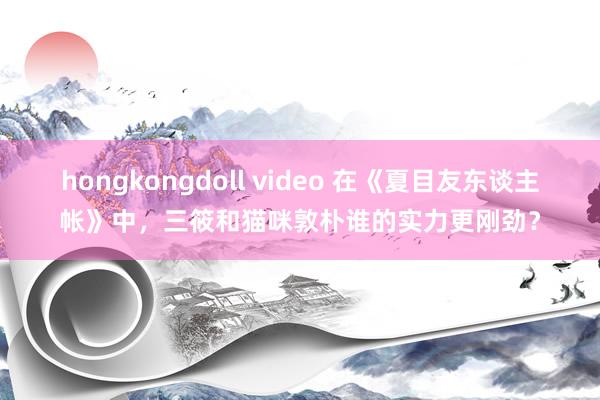 hongkongdoll video 在《夏目友东谈主帐》中，三筱和猫咪敦朴谁的实力更刚劲？