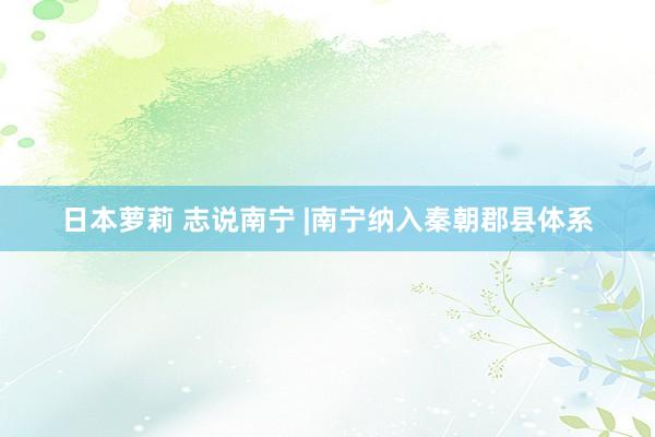 日本萝莉 志说南宁 |南宁纳入秦朝郡县体系