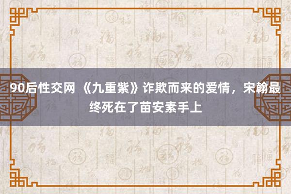 90后性交网 《九重紫》诈欺而来的爱情，宋翰最终死在了苗安素手上