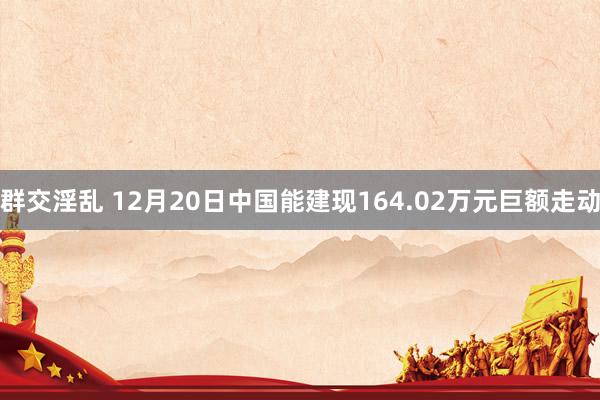 群交淫乱 12月20日中国能建现164.02万元巨额走动
