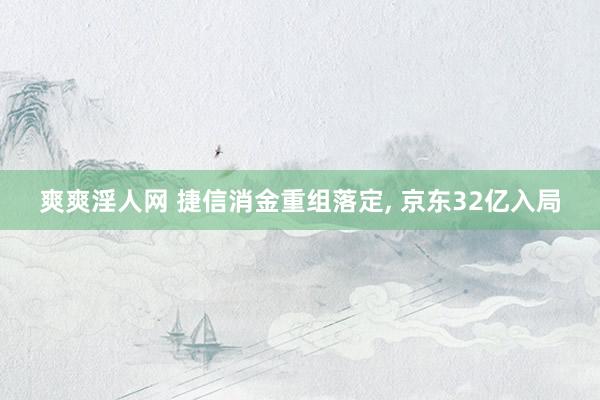爽爽淫人网 捷信消金重组落定， 京东32亿入局