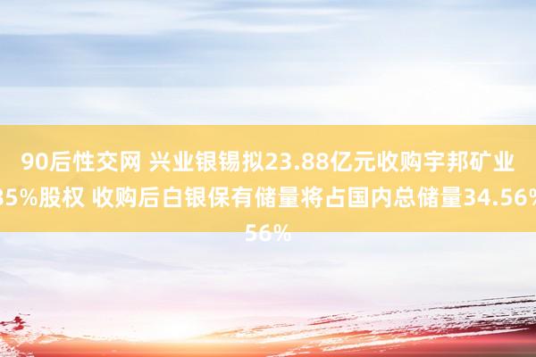 90后性交网 兴业银锡拟23.88亿元收购宇邦矿业85%股权 收购后白银保有储量将占国内总储量34.56%