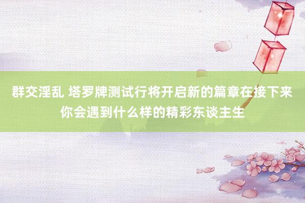 群交淫乱 塔罗牌测试行将开启新的篇章在接下来你会遇到什么样的精彩东谈主生