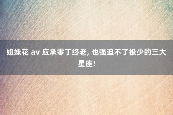 姐妹花 av 应承零丁终老， 也强迫不了极少的三大星座!