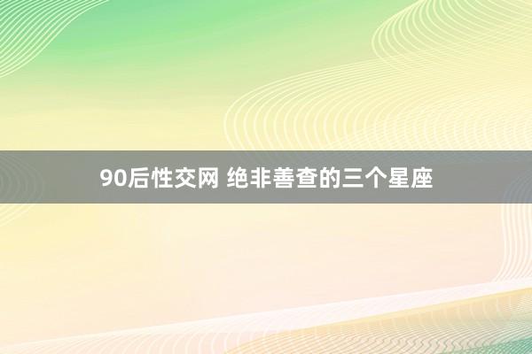 90后性交网 绝非善查的三个星座