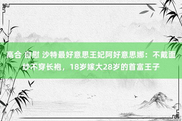 高合 自慰 沙特最好意思王妃阿好意思娜：不戴面纱不穿长袍，18岁嫁大28岁的首富王子