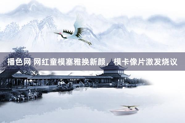 播色网 网红童模塞雅换新颜，模卡像片激发烧议