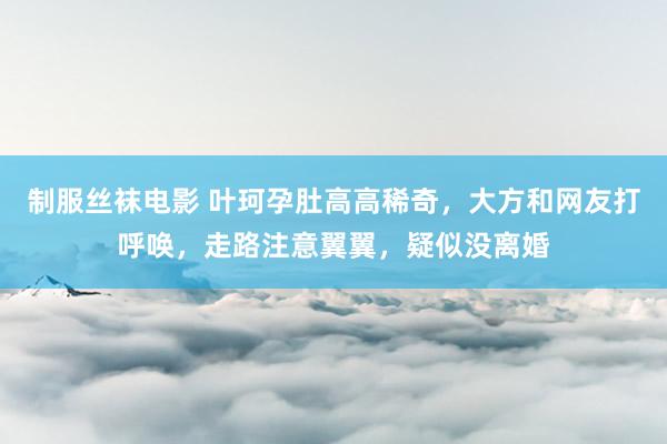 制服丝袜电影 叶珂孕肚高高稀奇，大方和网友打呼唤，走路注意翼翼，疑似没离婚