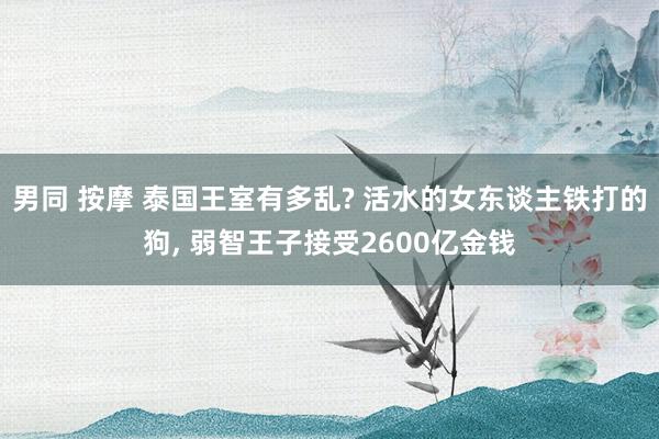 男同 按摩 泰国王室有多乱? 活水的女东谈主铁打的狗， 弱智王子接受2600亿金钱