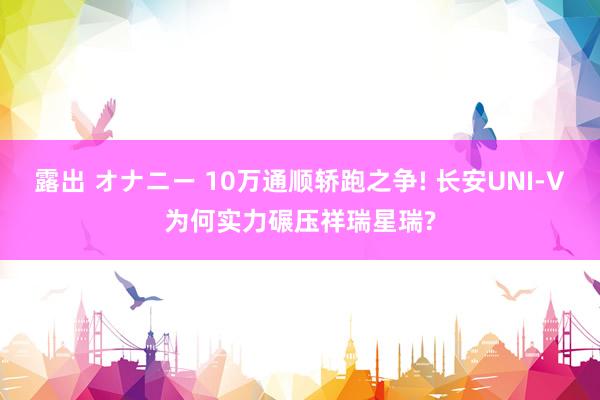 露出 オナニー 10万通顺轿跑之争! 长安UNI-V为何实力碾压祥瑞星瑞?