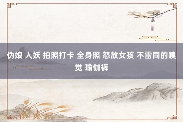 伪娘 人妖 拍照打卡 全身照 怒放女孩 不雷同的嗅觉 瑜伽裤