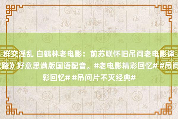 群交淫乱 白鹤林老电影：前苏联怀旧吊问老电影译制片《光明之路》好意思满版国语配音。#老电影精彩回忆# #吊问片不灭经典#