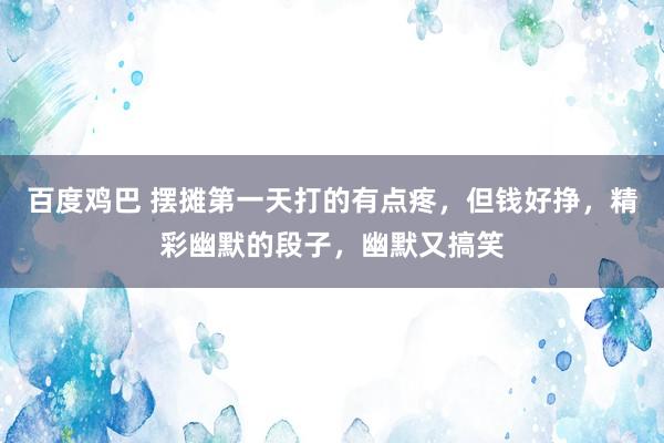 百度鸡巴 摆摊第一天打的有点疼，但钱好挣，精彩幽默的段子，幽默又搞笑