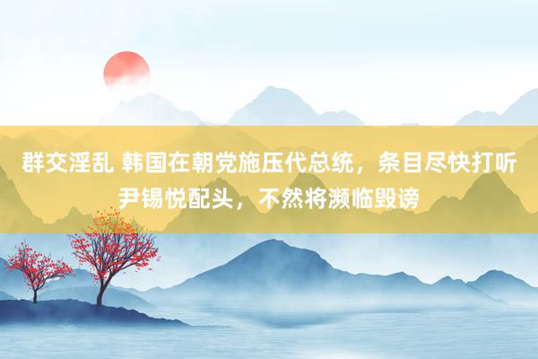 群交淫乱 韩国在朝党施压代总统，条目尽快打听尹锡悦配头，不然将濒临毁谤