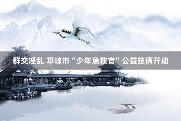 群交淫乱 邛崃市“少年急救官”公益技俩开动