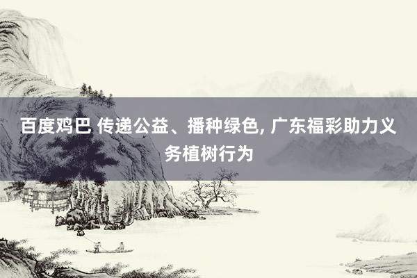 百度鸡巴 传递公益、播种绿色， 广东福彩助力义务植树行为
