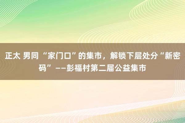 正太 男同 “家门口”的集市，解锁下层处分“新密码” ——彭福村第二届公益集市