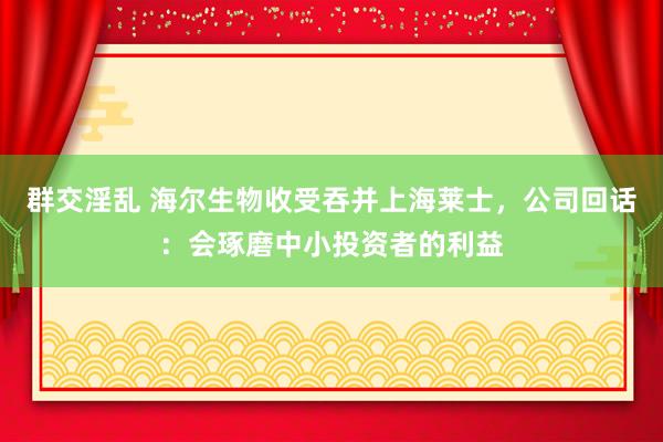 群交淫乱 海尔生物收受吞并上海莱士，公司回话：会琢磨中小投资者的利益