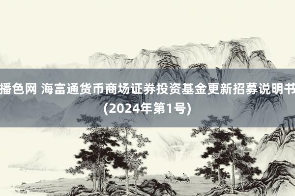 播色网 海富通货币商场证券投资基金更新招募说明书(2024年第1号)