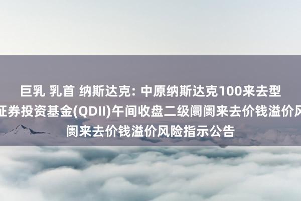 巨乳 乳首 纳斯达克: 中原纳斯达克100来去型洞开式指数证券投资基金(QDII)午间收盘二级阛阓来去价钱溢价风险指示公告