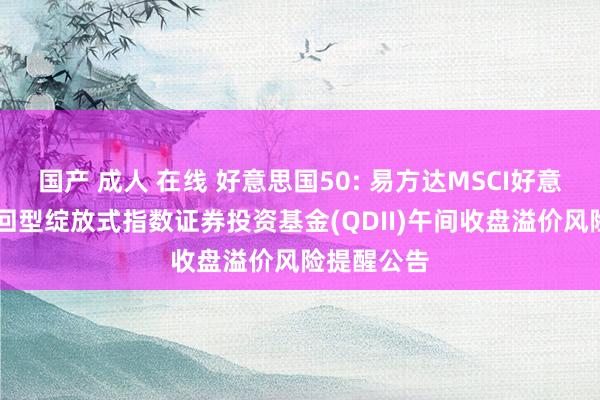 国产 成人 在线 好意思国50: 易方达MSCI好意思国50来回型绽放式指数证券投资基金(QDII)午间收盘溢价风险提醒公告