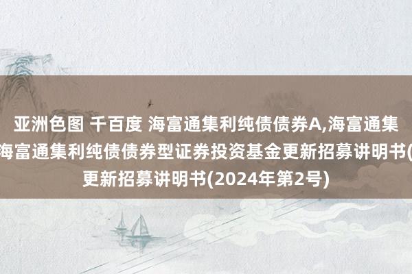 亚洲色图 千百度 海富通集利纯债债券A，海富通集利纯债债券C: 海富通集利纯债债券型证券投资基金更新招募讲明书(2024年第2号)