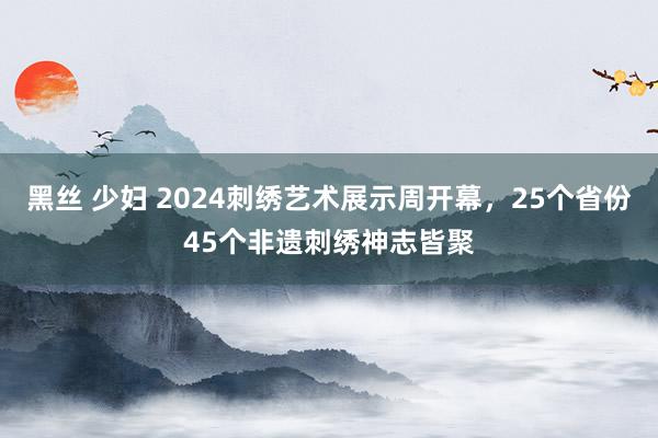 黑丝 少妇 2024刺绣艺术展示周开幕，25个省份45个非遗刺绣神志皆聚