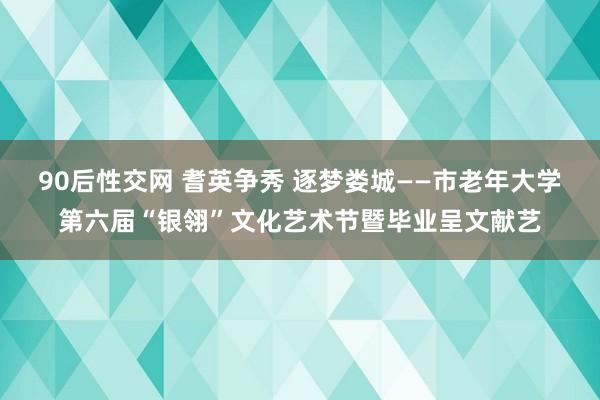 90后性交网 耆英争秀 逐梦娄城——市老年大学第六届“银翎”文化艺术节暨毕业呈文献艺