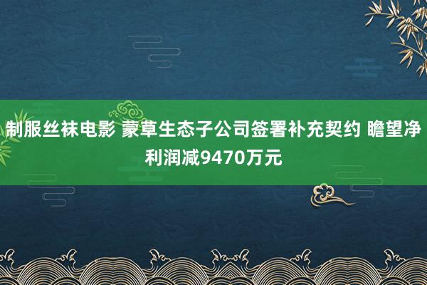 制服丝袜电影 蒙草生态子公司签署补充契约 瞻望净利润减9470万元