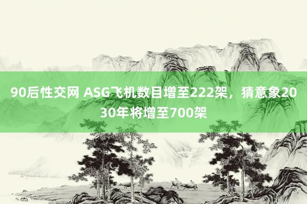 90后性交网 ASG飞机数目增至222架，猜意象2030年将增至700架