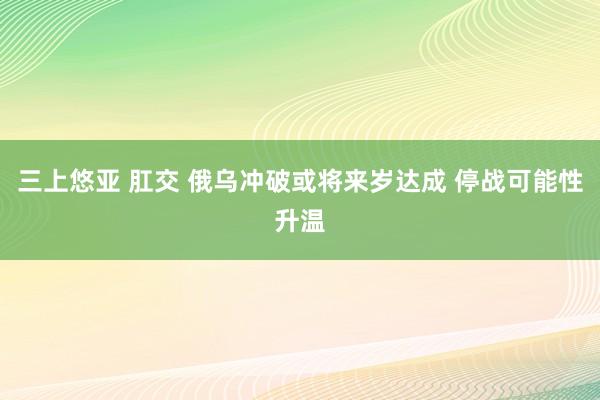 三上悠亚 肛交 俄乌冲破或将来岁达成 停战可能性升温