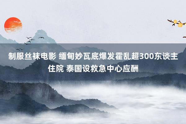 制服丝袜电影 缅甸妙瓦底爆发霍乱超300东谈主住院 泰国设救急中心应酬