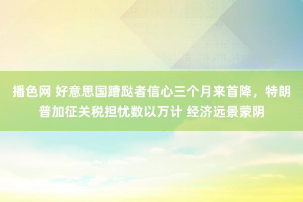 播色网 好意思国蹧跶者信心三个月来首降，特朗普加征关税担忧数以万计 经济远景蒙阴