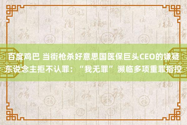 百度鸡巴 当街枪杀好意思国医保巨头CEO的嫌疑东说念主拒不认罪：“我无罪” 濒临多项重罪指控