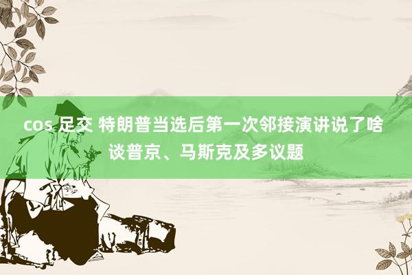 cos 足交 特朗普当选后第一次邻接演讲说了啥 谈普京、马斯克及多议题