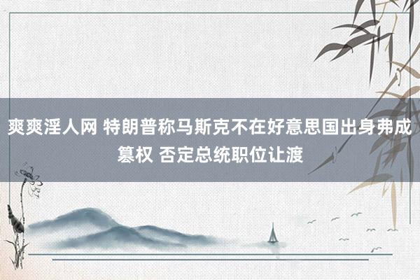 爽爽淫人网 特朗普称马斯克不在好意思国出身弗成篡权 否定总统职位让渡