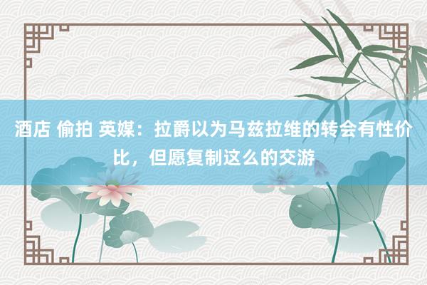 酒店 偷拍 英媒：拉爵以为马兹拉维的转会有性价比，但愿复制这么的交游