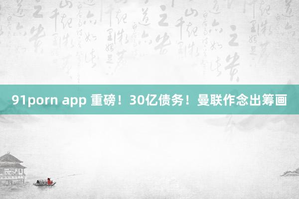 91porn app 重磅！30亿债务！曼联作念出筹画