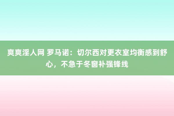 爽爽淫人网 罗马诺：切尔西对更衣室均衡感到舒心，不急于冬窗补强锋线
