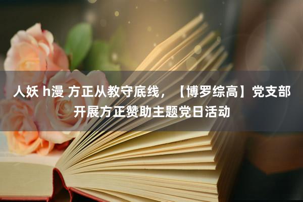 人妖 h漫 方正从教守底线，【博罗综高】党支部开展方正赞助主题党日活动