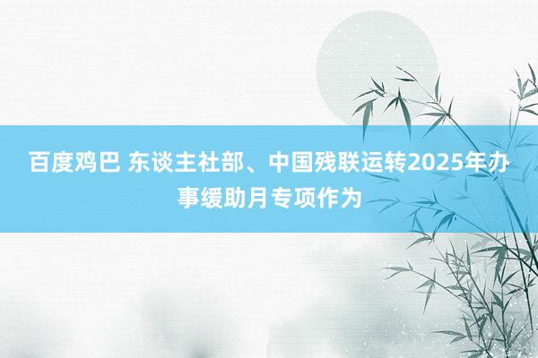 百度鸡巴 东谈主社部、中国残联运转2025年办事缓助月专项作为