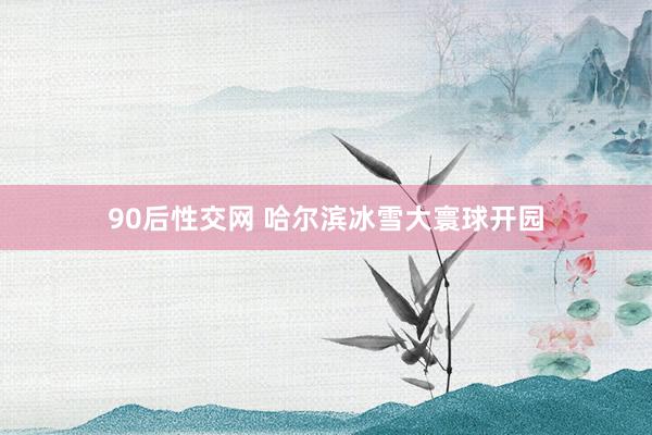 90后性交网 哈尔滨冰雪大寰球开园
