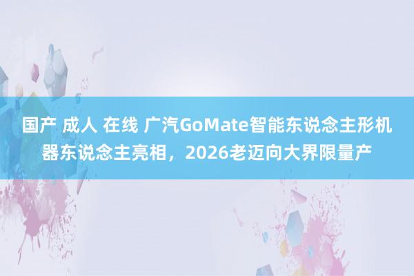 国产 成人 在线 广汽GoMate智能东说念主形机器东说念主亮相，2026老迈向大界限量产