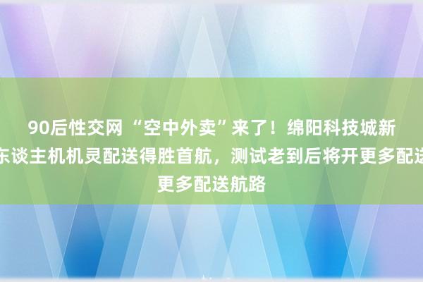90后性交网 “空中外卖”来了！绵阳科技城新区无东谈主机机灵配送得胜首航，测试老到后将开更多配送航路