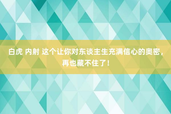 白虎 内射 这个让你对东谈主生充满信心的奥密，再也藏不住了！