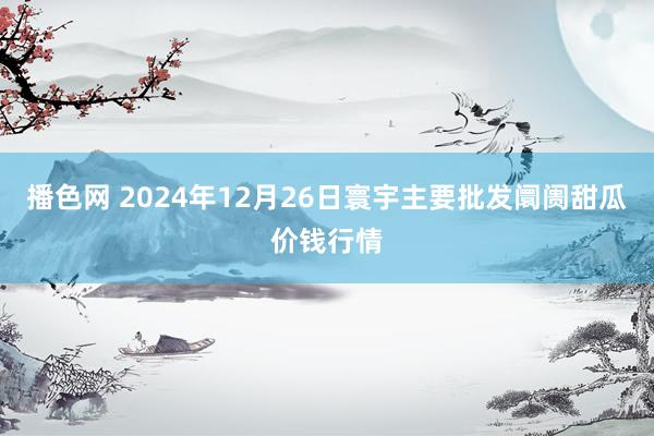 播色网 2024年12月26日寰宇主要批发阛阓甜瓜价钱行情